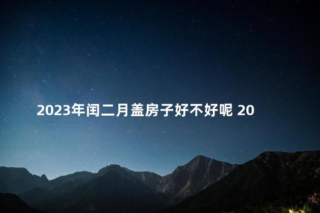 2023年闰二月盖房子好不好呢 2023年闰二月出生好吗